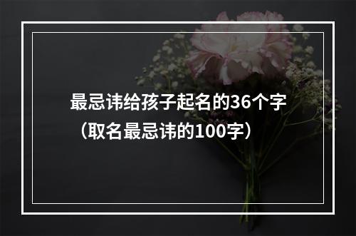 最忌讳给孩子起名的36个字（取名最忌讳的100字）