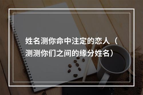 姓名测你命中注定的恋人（测测你们之间的缘分姓名）