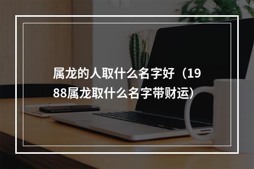 属龙的人取什么名字好（1988属龙取什么名字带财运）