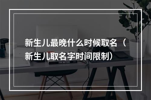 新生儿最晚什么时候取名（新生儿取名字时间限制）