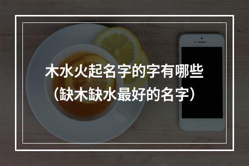 木水火起名字的字有哪些（缺木缺水最好的名字）