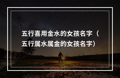 五行喜用金水的女孩名字（五行属水属金的女孩名字）