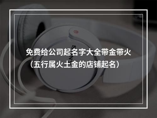 免费给公司起名字大全带金带火（五行属火土金的店铺起名）