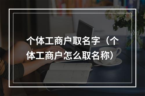 个体工商户取名字（个体工商户怎么取名称）