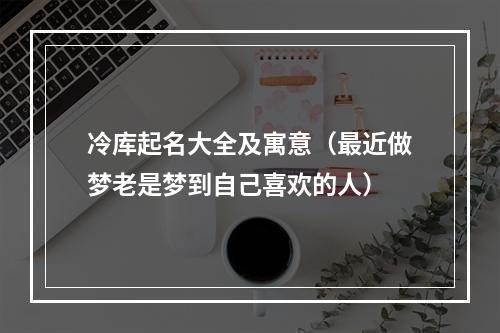 冷库起名大全及寓意（最近做梦老是梦到自己喜欢的人）