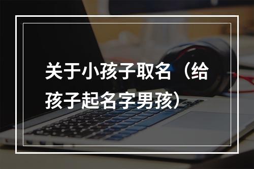 关于小孩子取名（给孩子起名字男孩）