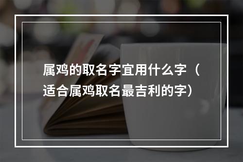 属鸡的取名字宜用什么字（适合属鸡取名最吉利的字）