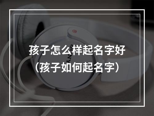 孩子怎么样起名字好（孩子如何起名字）