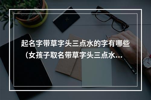 起名字带草字头三点水的字有哪些（女孩子取名带草字头三点水）