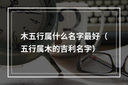 木五行属什么名字最好（五行属木的吉利名字）
