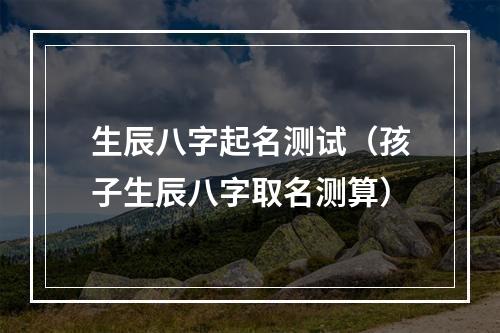 生辰八字起名测试（孩子生辰八字取名测算）