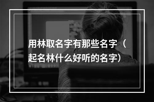 用林取名字有那些名字（起名林什么好听的名字）