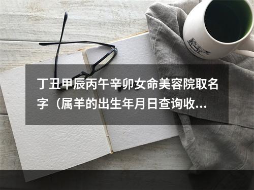 丁丑甲辰丙午辛卯女命美容院取名字（属羊的出生年月日查询收费）