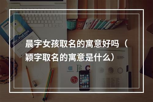晨字女孩取名的寓意好吗（颖字取名的寓意是什么）