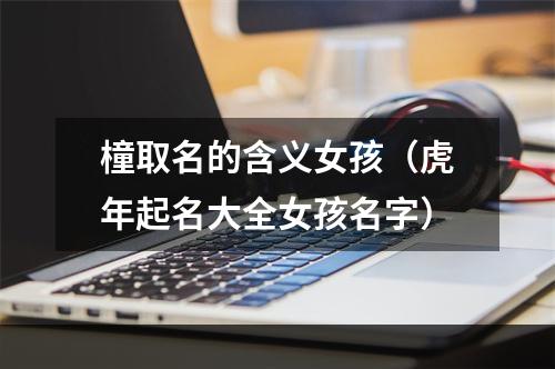 橦取名的含义女孩（虎年起名大全女孩名字）
