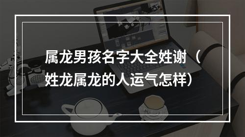 属龙男孩名字大全姓谢（姓龙属龙的人运气怎样）