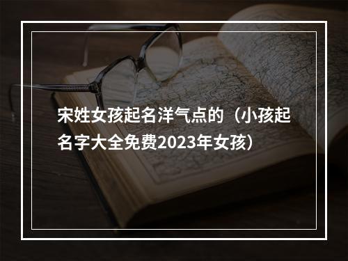 宋姓女孩起名洋气点的（小孩起名字大全免费2023年女孩）