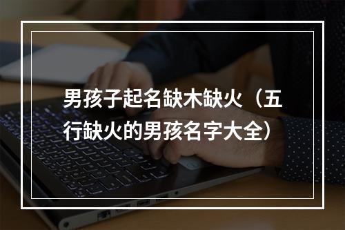 男孩子起名缺木缺火（五行缺火的男孩名字大全）