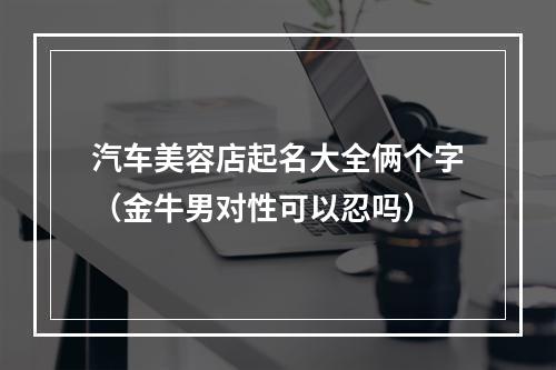 汽车美容店起名大全俩个字（金牛男对性可以忍吗）