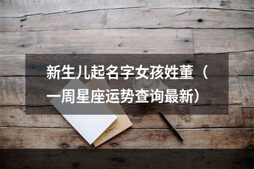 新生儿起名字女孩姓董（一周星座运势查询最新）
