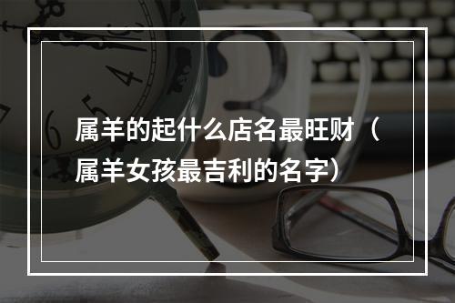 属羊的起什么店名最旺财（属羊女孩最吉利的名字）