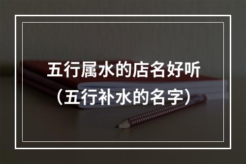 五行属水的店名好听（五行补水的名字）