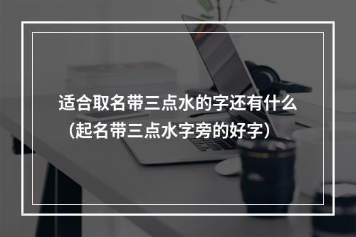 适合取名带三点水的字还有什么（起名带三点水字旁的好字）