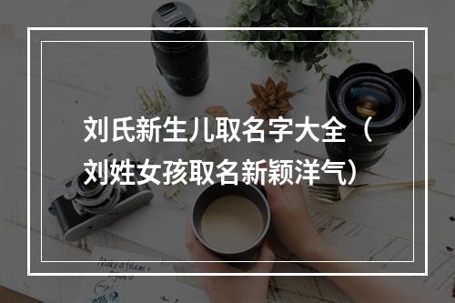 刘氏新生儿取名字大全（刘姓女孩取名新颖洋气）
