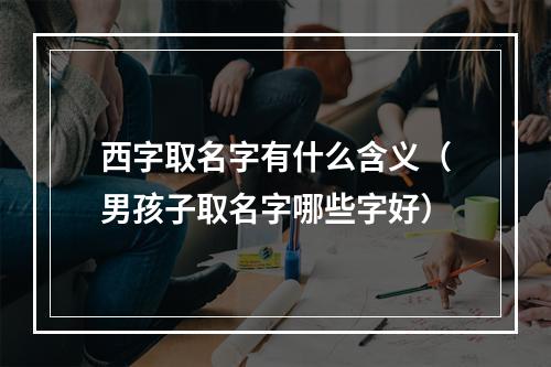 西字取名字有什么含义（男孩子取名字哪些字好）