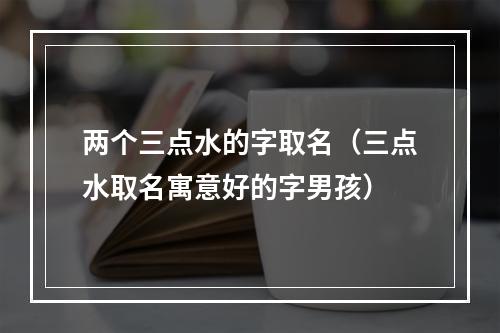 两个三点水的字取名（三点水取名寓意好的字男孩）