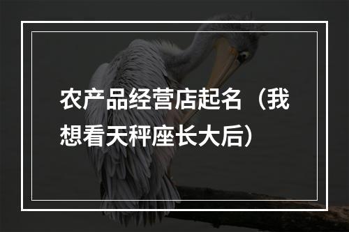 农产品经营店起名（我想看天秤座长大后）