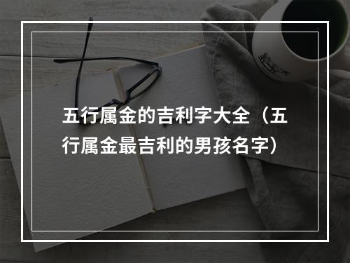 五行属金的吉利字大全（五行属金最吉利的男孩名字）