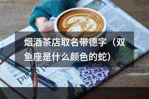 烟酒茶店取名带德字（双鱼座是什么颜色的蛇）