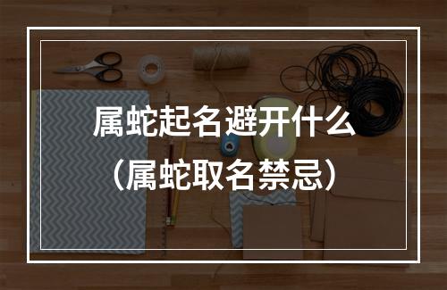 属蛇起名避开什么（属蛇取名禁忌）