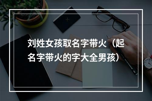 刘姓女孩取名字带火（起名字带火的字大全男孩）