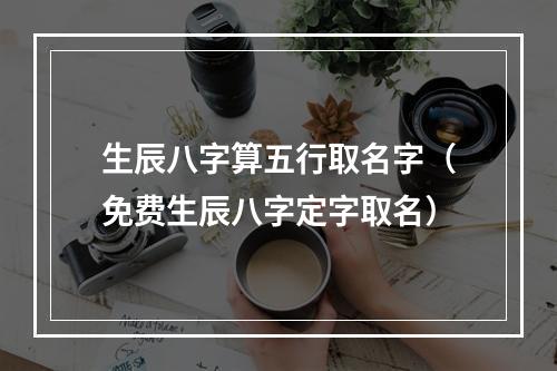 生辰八字算五行取名字（免费生辰八字定字取名）