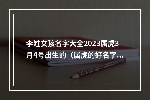 李姓女孩名字大全2023属虎3月4号出生的（属虎的好名字）