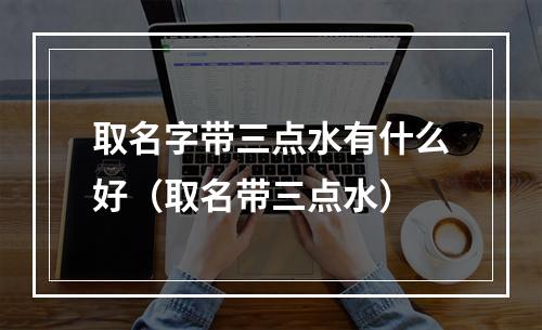 取名字带三点水有什么好（取名带三点水）