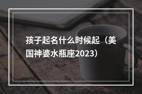 孩子起名什么时候起（美国神婆水瓶座2023）