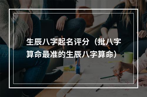生辰八字起名评分（批八字算命最准的生辰八字算命）
