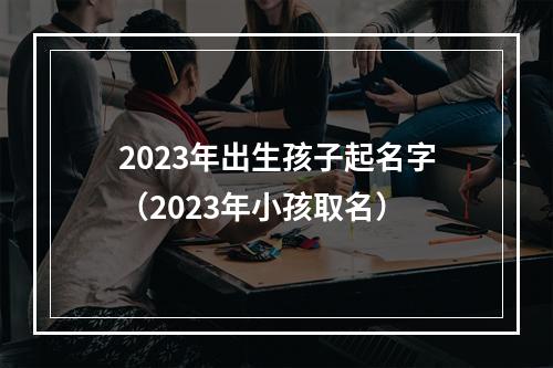 2023年出生孩子起名字（2023年小孩取名）