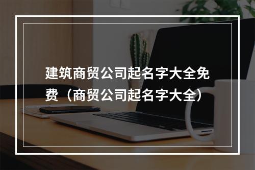 建筑商贸公司起名字大全免费（商贸公司起名字大全）