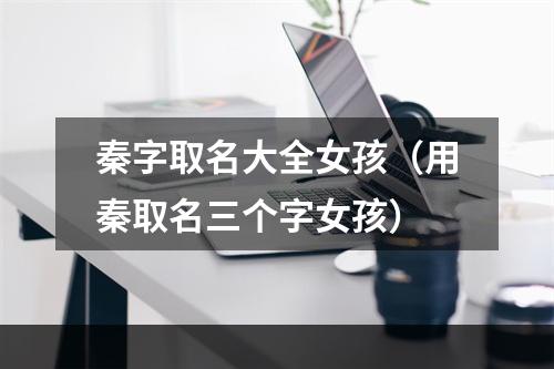 秦字取名大全女孩（用秦取名三个字女孩）