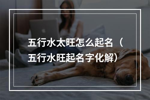 五行水太旺怎么起名（五行水旺起名字化解）