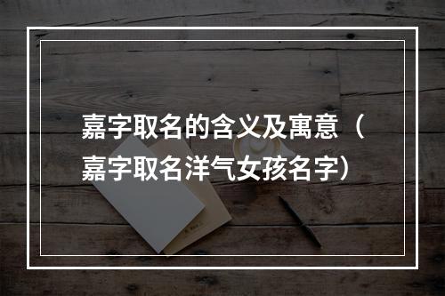嘉字取名的含义及寓意（嘉字取名洋气女孩名字）