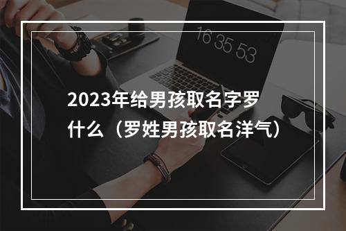 2023年给男孩取名字罗什么（罗姓男孩取名洋气）