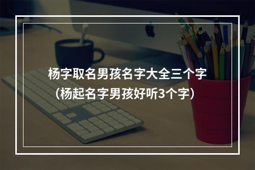 杨字取名男孩名字大全三个字（杨起名字男孩好听3个字）