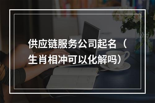 供应链服务公司起名（生肖相冲可以化解吗）