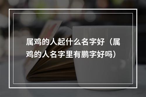 属鸡的人起什么名字好（属鸡的人名字里有鹏字好吗）