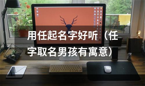 用任起名字好听（任字取名男孩有寓意）